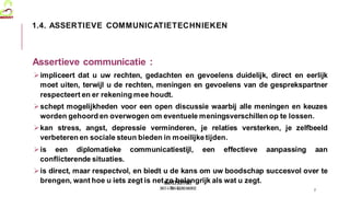 MedVETSUPPORT
2017-1-TR01-KA202-045932
Assertieve communicatie :
impliceert dat u uw rechten, gedachten en gevoelens duidelijk, direct en eerlijk
moet uiten, terwijl u de rechten, meningen en gevoelens van de gesprekspartner
respecteert en er rekening mee houdt.
schept mogelijkheden voor een open discussie waarbij alle meningen en keuzes
worden gehoord en overwogen om eventuele meningsverschillen op te lossen.
kan stress, angst, depressie verminderen, je relaties versterken, je zelfbeeld
verbeteren en sociale steun bieden in moeilijketijden.
is een diplomatieke communicatiestijl, een effectieve aanpassing aan
conflicterende situaties.
is direct, maar respectvol, en biedt u de kans om uw boodschap succesvol over te
brengen, want hoe u iets zegt is net zo belangrijk als wat u zegt.
7
1.4. ASSERTIEVE COMMUNICATIETECHNIEKEN
 