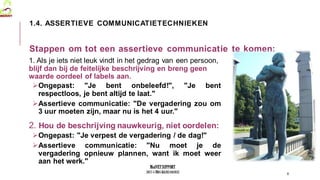 MedVETSUPPORT
2017-1-TR01-KA202-045932
Stappen om tot een assertieve communicatie te komen:
1. Als je iets niet leuk vindt in het gedrag van een persoon,
blijf dan bij de feitelijke beschrijving en breng geen
waarde oordeel of labels aan.
Ongepast: "Je bent onbeleefd!", "Je bent
respectloos, je bent altijd te laat."
Assertieve communicatie: "De vergadering zou om
3 uur moeten zijn, maar nu is het 4 uur."
2. Hou de beschrijving nauwkeurig, niet oordelen:
Ongepast: "Je verpest de vergadering / de dag!"
Assertieve communicatie: "Nu moet je de
vergadering opnieuw plannen, want ik moet weer
aan het werk."
8
1.4. ASSERTIEVE COMMUNICATIETECHNIEKEN
 