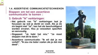 MedVETSUPPORT
2017-1-TR01-KA202-045932
3. Gebruik "ik" verklaringen:
Het gebruik van "ik" verklaringen laat je
focussen op wat je denkt en voelt. Als je de
zin begint met "Je", kan het als beschuldigend
worden ervaren. Hou je verzoeken specifiek
en eenvoudig.
Ongepast: "Je hebt het mis." "Je moet
stoppen met dit te doen."
Assertieve communicatie: "Ik wil dat je me
vertelt", "Ik zou me beter voelen als je dat niet
deed“.
9
1.4. ASSERTIEVE COMMUNICATIETECHNIEKEN
Stappen om tot een assertieve
communicatie te komen :
 