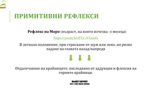 MedVET SUPPORT
2017-1-TR01-KA202-045932
ПРИМИТИВНИ РЕФЛЕКСИ
Рефлекс на Моро възраст на която изчезва месеца
В легнало положение при стряскане от шум или леко но рязко
падане на главата назад напредв
Отдалечаване на крайниците последвано от аддукция и флексия на
горните крайници
 