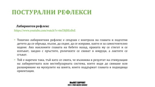 MedVET SUPPORT
2017-1-TR01-KA202-045932
ПОСТУРАЛНИ РЕФЛЕКСИ
Лабиринтен рефлекс
• Тонично лабиринтния рефлекс е свързан с контрола на главата и подготвя
детето да се обръща пълзи да седне да се изправи както и за самостоятелно
ходене Ако наклоните главата на бебето назад краката му се стягат и се
изпъват заедно с пръстите ръчичките се свиват в юмруци а лактите се
сгъват
• Той е наречен така тъй като се смята че възниква в резултат на стимулация
на лабиринтната или вестибуларната система което води до свиване или
разширяване на мускулите на шията които поддържат главата в подходяща
ориентация
 