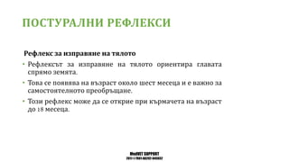 MedVET SUPPORT
2017-1-TR01-KA202-045932
ПОСТУРАЛНИ РЕФЛЕКСИ
Рефлекс за изправяне на тялото
• Рефлексът за изправяне на тялото ориентира главата
спрямо земята
• Това се появява на възраст около шест месеца и е важно за
самостоятелното преобръщане
• Този рефлекс може да се открие при кърмачета на възраст
до месеца
 