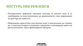 MedVET SUPPORT
2017-1-TR01-KA202-045932
ПОСТУРАЛНИ РЕФЛЕКСИ
• Постуралните рефлекси изискват отговор от цялото тяло и са
необходими за възстановяване на равновесието след нарушаване
на центъра на тежестта
• Обикновено присъстват във всички пози с изключение на стоежа
до месечна възраст и изискват завъртане и активиране както на
разтегателните така и флексорните мускули
 