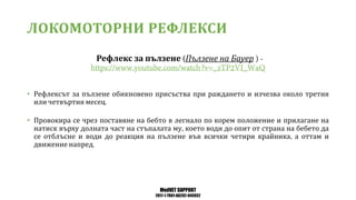 MedVET SUPPORT
2017-1-TR01-KA202-045932
ЛОКОМОТОРНИ РЕФЛЕКСИ
Рефлекс за пълзене Пълзене на Бауер
• Рефлексът за пълзене обикновено присъства при раждането и изчезва около третия
или четвъртия месец
• Провокира се чрез поставяне на бебто в легнало по корем положение и прилагане на
натиск върху долната част на стъпалата му което води до опит от страна на бебето да
се отблъсне и води до реакция на пълзене във всички четири крайника а оттам и
движение напред
 