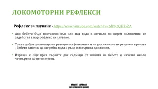 MedVET SUPPORT
2017-1-TR01-KA202-045932
ЛОКОМОТОРНИ РЕФЛЕКСИ
Рефлекс за плуване
• Ако бебето бъде поставено във или над вода в легнало по корем положение се
задейства т нар рефлекс за плуване
• Това е добре организирана реакция на флексията и на удължаване на ръцете и краката
бебето започва да загребва вода с ръце и извършва движения
• Изразен е още през първите две седмици от живота на бебето и изчезва около
четвъртия до петия месец
 