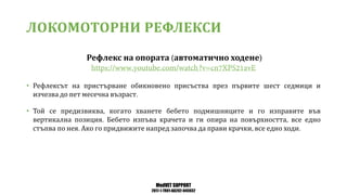 MedVET SUPPORT
2017-1-TR01-KA202-045932
ЛОКОМОТОРНИ РЕФЛЕКСИ
Рефлекс на опората автоматично ходене
• Рефлексът на пристърване обикновено присъства през първите шест седмици и
изчезва до пет месечна възраст
• Той се предизвиква когато хванете бебето подмишниците и го изправите във
вертикална позиция Бебето изпъва крачета и ги опира на повърхността все едно
стъпва по нея Ако го придвижите напред започва да прави крачки все едно ходи
 