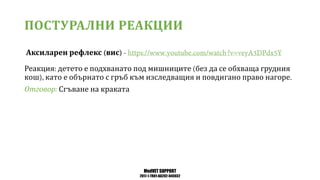 MedVET SUPPORT
2017-1-TR01-KA202-045932
ПОСТУРАЛНИ РЕАКЦИИ
Аксиларен рефлекс вис
Реакция детето е подхванато под мишниците без да се обхваща грудния
кош като е обърнато с гръб към изследващия и повдигано право нагоре
Отговор Сгъване на краката
 