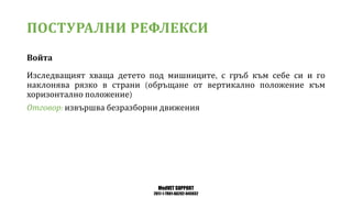 MedVET SUPPORT
2017-1-TR01-KA202-045932
ПОСТУРАЛНИ РЕФЛЕКСИ
Войта
Изследващият хваща детето под мишниците с гръб към себе си и го
наклонява рязко в страни обръщане от вертикално положение към
хоризонтално положение
Отговор извършва безразборни движения
 
