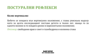 MedVET SUPPORT
2017-1-TR01-KA202-045932
ПОСТУРАЛНИ РЕФЛЕКСИ
Колис вертикалис
Бебето се повдига във вертикално положение с глава увиснала надолу
като за целта изследващият поставя детето в тилен лег хваща го за
едното коляно и го повдига рязко в хоризонтално положение
Отговор свободния крак е свит в тазобедрена и колянна става
 