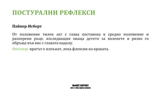 MedVET SUPPORT
2017-1-TR01-KA202-045932
ПОСТУРАЛНИ РЕФЛЕКСИ
Пайпер Исберт
От положение тилен лег с глава поставена в средно положение и
разперени ръце изследващия хваща детето за коленете и рязко го
обръща във вис с главата надолу
Отговор вратът е изпънат лека флексия на краката
 