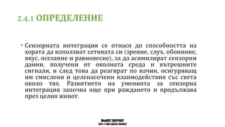 MedVET SUPPORT
2017-1-TR01-KA202-045932
ОПРЕДЕЛЕНИЕ
• Сензорната интеграция се отнася до способността на
хората да използват сетивата си зрение слух обоняние
вкус осезание и равновесие за да асимилират сензорни
данни получени от околната среда и вътрешните
сигнали и след това да реагират по начин осигуряващ
им смислени и целенасочени взаимодействия със света
около тях Развитието на уменията за сензорна
интеграция започва още при раждането и продължава
през целия живот
 