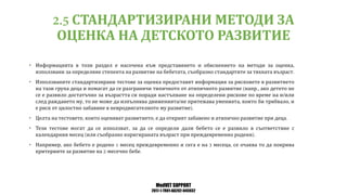 MedVET SUPPORT
2017-1-TR01-KA202-045932
СТАНДАРТИЗИРАНИ МЕТОДИ ЗА
ОЦЕНКА НА ДЕТСКОТО РАЗВИТИЕ
• Информацията в този раздел е насочена към представянето и обяснението на методи за оценка
използвани за определяне степента на развитие на бебетата съобразно стандартите за тяхната възраст
• Използваните стандартизирани тестове за оценка предоставят информация за рисковете в развитието
на тази група деца и помагат да се разграничи типичното от атипичното развитие напр ако детето не
се е развило достатъчно за възрастта си поради настъпване на определени рискове по време на и или
след раждането му то не може да изпълнява движенията не притежава уменията които би трябвало и
е риск от цялостно забавяне в невродвигателното му развитие
• Целта на тестовете които оценяват развитието е да открият забавено и атипично развитие при деца
• Тези тестове могат да се използват за да се определи дали бебето се е развило в съответствие с
календарния месец или съобразно коригираната възраст при преждевременно родени
• Например ако бебето е родено месец преждевременно и сега е на месеца се очаква то да покрива
критериите за развитие на месечно бебе
 