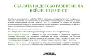 MedVET SUPPORT
2017-1-TR01-KA202-045932
СКАЛАТА НА ДЕТСКО РАЗВИТИЕ НА
БЕЙЛИ
Скалата на детско развитие на Бейли е утвърден стандартизиран тест с определени
нормални стойности на когнитивното и двигателно функциониране на бебетата с добре
описани психометрични тестови свойства е разработен за оценка на текущото
функциониране на развитието подпомагане на диагностицирането на забавяне на развитието
и идентифициране на необходимостта от намеса в развитието
Вж
Цел измерване на забавянето на развитието при много малки и невербални деца
Целева група и възрасти синдром на Даун разстройство на развитието церебрална
парализа специфично или подозирано нарушение на говора задушаване при раждане
пренатална експозиция към алкохол малка за гестационна възраст недоносено или с ниско
тегло при раждане или други деца в риск от забавяне на развитието За възраст месеца
Начин на приложение въпросника за социално емоционално и адаптивно поведение
използва и секции за оцененка от изследващия когнитивни езикови и двигателни
 