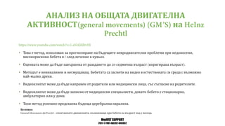 MedVET SUPPORT
2017-1-TR01-KA202-045932
АНАЛИЗ НА ОБЩАТА ДВИГАТЕЛНА
АКТИВНОСТ на
• Това е метод използван за прогнозиране на бъдещите невродвигателни проблеми при недоносени
високорискови бебета в след лечение в кувьоз
• Оценката може да бъде завършена от раждането до седмична възраст коригирана възраст
• Методът е неинвазивен и несмущаващ Бебетата са заснети на видео в естествената си среда с възможно
най малко дрехи
• Видеоклипът може да бъде направен от родители или медицински лица със съгласие на родителите
• Видеоклипът може да бъде записан от медицински специалисти докато бебето е стационарно
амбулаторно или у дома
• Този метод успешно предсказва бъдеща церебрална парализа
Бележка
по спонтанните движенията възникващи при бебета на възраст под месеца
 