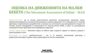 MedVET SUPPORT
2017-1-TR01-KA202-045932
ОЦЕНКА НА ДВИЖЕНИЯТА НА МАЛКИ
БЕБЕТА
Предназначение да се тества двигателното развитие включително мускулен тонус
примитивни рефлекси автоматични реакции и волеви движения е базиран на точкови
критерии първоначално разработени за оценка на състоянието на навършилите възраст от
четири месеца новородени в отделенията по неонатология ОПН в риск от дългосрочни
невродвигателни проблеми като церебрална парализа
Целева група възраст Целевата група са бебета през първата година от живота родени с
ниско рождено тегло
Изискване за време приблизително час и минути включващи разговор с
родителя полагащото грижи лице провеждане на теста и оценяване
 