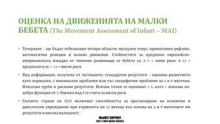 MedVET SUPPORT
2017-1-TR01-KA202-045932
ОЦЕНКА НА ДВИЖЕНИЯТА НА МАЛКИ
БЕБЕТА
• Точкуване ще бъдат отбелязани четири области мускулен тонус примитивен рефлекс
автоматични реакции и волево движение Стойностите за предимно европейско
американската извадка от типично развиващи се бебета са няма риск
предполага се висок риск
• Вид информация получена от тестването стандартни резултати оценява развитието
като нормално с минимални проблеми или със специфични проблеми за и месечни
Използва груби и рискови резултати Всички точки се оценяват като показва по
добра функция от Оценка над се счита за висок риск
• Силните страни на включват способността за прогнозиране на психични и
двигателни увреждания при кърмачета на месеца въз основа на и месечните им
резултати и висока валидност
 