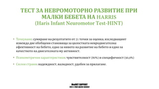 MedVET SUPPORT
2017-1-TR01-KA202-045932
ТЕСТ ЗА НЕВРОМОТОРНО РАЗВИТИЕ ПРИ
МАЛКИ БЕБЕТА НА
• Точкуване сумиране на резултатите от точки за оценка изследващият
извежда две обобщени становища за цялостната невродвигателна
ефективност на бебето едно за нивото на развитие на бебето и едно за
качеството на двигателната му активност
• Психометрични характеристики чувствителност и специфичност
• Силни страни надеждност валидност удобен за прилагане
 