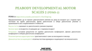 MedVET SUPPORT
2017-1-TR01-KA202-045932
Предназначение да се оценят двигателните умения на деца на възраст до години чрез
тестване на груби двигателни фини двигателни и общи двигателни умения и
сравняването им с нормативните стойности
Вид на теста оценяват се двигателните умения оценка
Целева група и възрасти от раждане до годишна възраст
Точкуване съставни резултати от грубия двигателен коефициент финия двигателен
коефициент и общия двигателен коефициент
Психометрични характеристики чувствителност само за последните месеца
Доказателство за надеждност отлична тестова проверка и надеждност на показателите
 