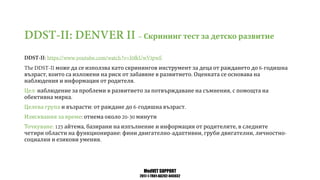 MedVET SUPPORT
2017-1-TR01-KA202-045932
Скрининг тест за детско развитие
може да се използва като скринингов инструмент за деца от раждането до годишна
възраст които са изложени на риск от забавяне в развитието Оценката се основава на
наблюдения и информация от родителя
Цел наблюдение за проблеми в развитието за потвърждаване на съмнения с помощта на
обективна мярка
Целева група и възрасти от раждане до годишна възраст
Изисквания за време отнема около минути
Точкуване айтема базирани на изпълнение и информация от родителите в следните
четири области на функциониране фини двигателно адаптивни груби двигателни личностно
социални и езикови умения
 