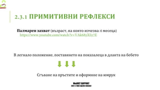 MedVET SUPPORT
2017-1-TR01-KA202-045932
ПРИМИТИВНИ РЕФЛЕКСИ
Палмарен захват възраст на която изчезва месеца
В легнало положение поставянето на показалеца в дланта на бебето
Сгъване на пръстите и оформяне на юмрук
 