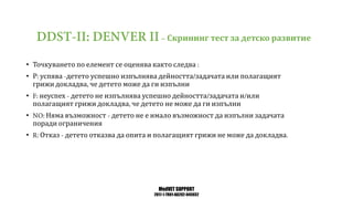 MedVET SUPPORT
2017-1-TR01-KA202-045932
Скрининг тест за детско развитие
• Точкуването по елемент се оценява както следва
• Р успява детето успешно изпълнява дейността задачата или полагащият
грижи докладва че детето може да ги изпълни
• неуспех детето не изпълнява успешно дейността задачата и или
полагащият грижи докладва че детето не може да ги изпълни
• Няма възможност детето не е имало възможност да изпълни задачата
поради ограничения
• Отказ детето отказва да опита и полагащият грижи не може да докладва
 