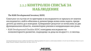 MedVET SUPPORT
2017-1-TR01-KA202-045932
КОНТРОЛЕН СПИСЪК ЗА
НАБЛЮДЕНИЕ
Списъкът се състои от критерия и изследването се прилага от опитен
изследовател който обяснява и демонстрира всяка нова задача преди
детето да опита да я извърши Сумираният резултат се изчислява за две
функционални области локомоторни умения и координация око ръка
• осигурява изследване на
психомоторното развитие подходящо за деца на възраст месеца
 