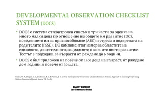 MedVET SUPPORT
2017-1-TR01-KA202-045932
• е система от контролен списък в три части за оценка на
много малки деца по отношение на общото им развитие
поведението им за приспособяване и стреса и подкрепата на
родителите компонентът измерва областите на
езиковото двигателното социалното и когнитивното развитие
Тестът е подходящ за възрасти от раждане до години
• е бил приложен на повече от деца на възраст от раждане
до години в повече от щата
 