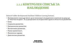 MedVET SUPPORT
2017-1-TR01-KA202-045932
КОНТРОЛЕН СПИСЪК ЗА
НАБЛЮДЕНИЕ
• Контролните списъци могат да се използват от родители и учители на деца до
месечна възраст Те са разделени на възрастови групи и области на развитие
• Език
• Социално развитие
• Емоционално развитие
• Когнитивно развитие
• Ранна грамотност
• Физическо здраве
• Двигателно развитие
 