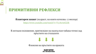 MedVET SUPPORT
2017-1-TR01-KA202-045932
ПРИМИТИВНИ РЕФЛЕКСИ
Плантарен захват възраст на която изчезва месеца
В легнало положение притискане на палец към табана точно зад
пръстите на стъпалото
Флексия на пръстите на краката
 