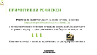 MedVET SUPPORT
2017-1-TR01-KA202-045932
ПРИМИТИВНИ РЕФЛЕКСИ
Рефлекс на Галант възраст на която изчезва месеца
В легнало положение по корем почесване кожата на гърба на бебето
от рамото надолу см странично спрямо бодилестия израстък
Извиване на торса и поява на вдлъбнатина от стимулираната страна
 