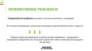 MedVET SUPPORT
2017-1-TR01-KA202-045932
ПРИМИТИВНИ РЕФЛЕКСИ
Супрапубичен рефлекс възраст на която изчезва седмици
В легнало положение натискане на кожата над интимната кост с пръсти
Рефлекторно разширение на двата долни крайника с аддукция и
вътрешно извъртане на стъпалата пръстите сочат навътре към средата
на тялото
 