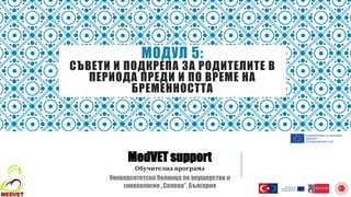 МОДУЛ 5:
СЪВЕТИ И ПОДКРЕПА ЗА РОДИТЕЛИТЕ В
ПЕРИОДА ПРЕДИ И ПО ВРЕМЕ НА
БРЕМЕННОСТТА
MedVET support
Обучителна програма
Университетска болница по акушерство и
гинекология „Селена”, България
 