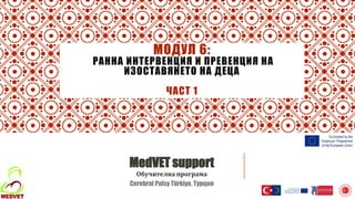 МОДУЛ 6:
РАННА ИНТЕРВЕНЦИЯ И ПРЕВЕНЦИЯ НА
ИЗОСТАВЯНЕТО НА ДЕЦА
ЧАСТ 1
MedVET support
Обучителна програма
Cerebral Palsy Türkiye, Турция
 