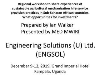 Regional workshop to share experiences of
sustainable agricultural mechanization hire service
provision practices in Sub-Saharan African countries.
What opportunities for investments?
Engineering Solutions (U) Ltd.
(ENGSOL)
December 9-12, 2019, Grand Imperial Hotel
Kampala, Uganda
Prepared by Ian Walker
Presented by MED MWIRI
 