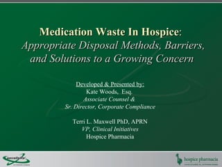 Medication Waste In Hospice:
Appropriate Disposal Methods, Barriers,
 and Solutions to a Growing Concern

              Developed & Presented by:
                 Kate Woods, Esq.
                Associate Counsel &
         Sr. Director, Corporate Compliance

           Terri L. Maxwell PhD, APRN
              VP, Clinical Initiatives
                 Hospice Pharmacia
 