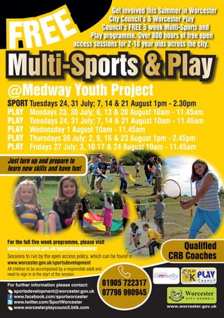 EE
                                                    Get involved this Summer in Worcester



FR
                                                   City Council’s & Worcester Play
                                                 Council’s FREE 5 week Multi-Sports and
                                            Play programme. Over 800 hours of free open
                                       access sessions for 2-18 year olds across the city.


Multi-Sports & Play
@Medway Youth Project
SPORT Tuesdays 24, 31 July; 7, 14 & 21 August 1pm - 2.30pm
PLAY Mondays 23, 30 July; 6, 13 & 20 August 10am - 11.45am
PLAY Tuesdays 24, 31 July; 7, 14 & 21 August 10am - 11.45am
PLAY Wednesday 1 August 10am - 11.45am
PLAY Thursdays 26 July; 2, 9, 16 & 23 August 1pm - 2.45pm
PLAY Fridays 27 July; 3, 10 17 & 24 August 10am - 11.45am
Just turn up and prepare to
learn new skills and have fun!




For the full five week programme, please visit
www.worcester.gov.uk/sportsdevelopment                                        Qualified
Sessions to run by the open access policy, which can be found in           CRB Coaches
www.worcester.gov.uk/sportsdevelopment
All children to be accompanied by a responsible adult and
need to sign in at the start of the session.

For further information please contact:                     01905 722317         Charity No. 702616




   sportsdevelopment@worcester.gov.uk
   www.facebook.com/sportworcester
                                                            07796 990945
   www.twitter.com/SportWorcester
   www.worcesterplaycouncil.btik.com                                       www.worcester.gov.uk
 
