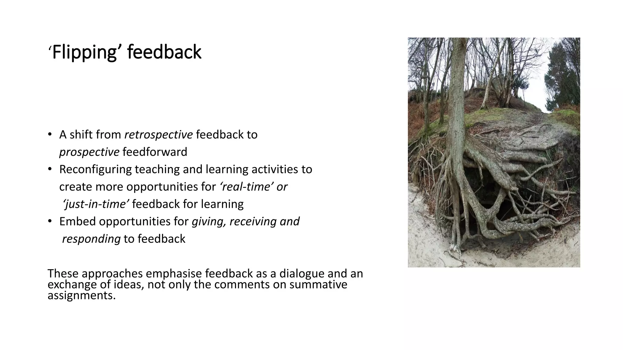 ‘Flipping’ feedback
• A shift from retrospective feedback to
prospective feedforward
• Reconfiguring teaching and learning activities to
create more opportunities for ‘real-time’ or
‘just-in-time’ feedback for learning
• Embed opportunities for giving, receiving and
responding to feedback
These approaches emphasise feedback as a dialogue and an
exchange of ideas, not only the comments on summative
assignments.
 