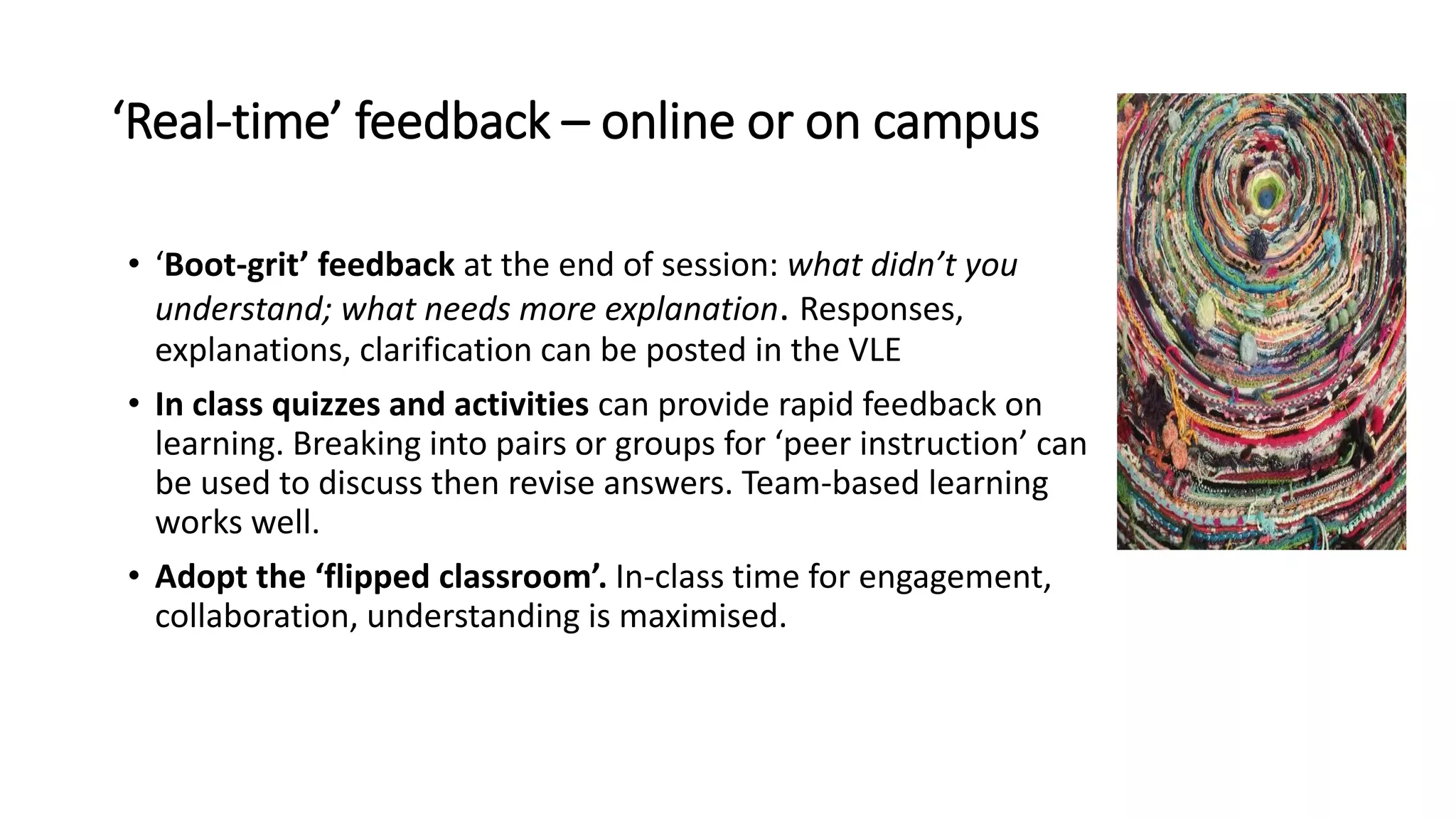 ‘Real-time’ feedback – online or on campus
• ‘Boot-grit’ feedback at the end of session: what didn’t you
understand; what needs more explanation. Responses,
explanations, clarification can be posted in the VLE
• In class quizzes and activities can provide rapid feedback on
learning. Breaking into pairs or groups for ‘peer instruction’ can
be used to discuss then revise answers. Team-based learning
works well.
• Adopt the ‘flipped classroom’. In-class time for engagement,
collaboration, understanding is maximised.
 