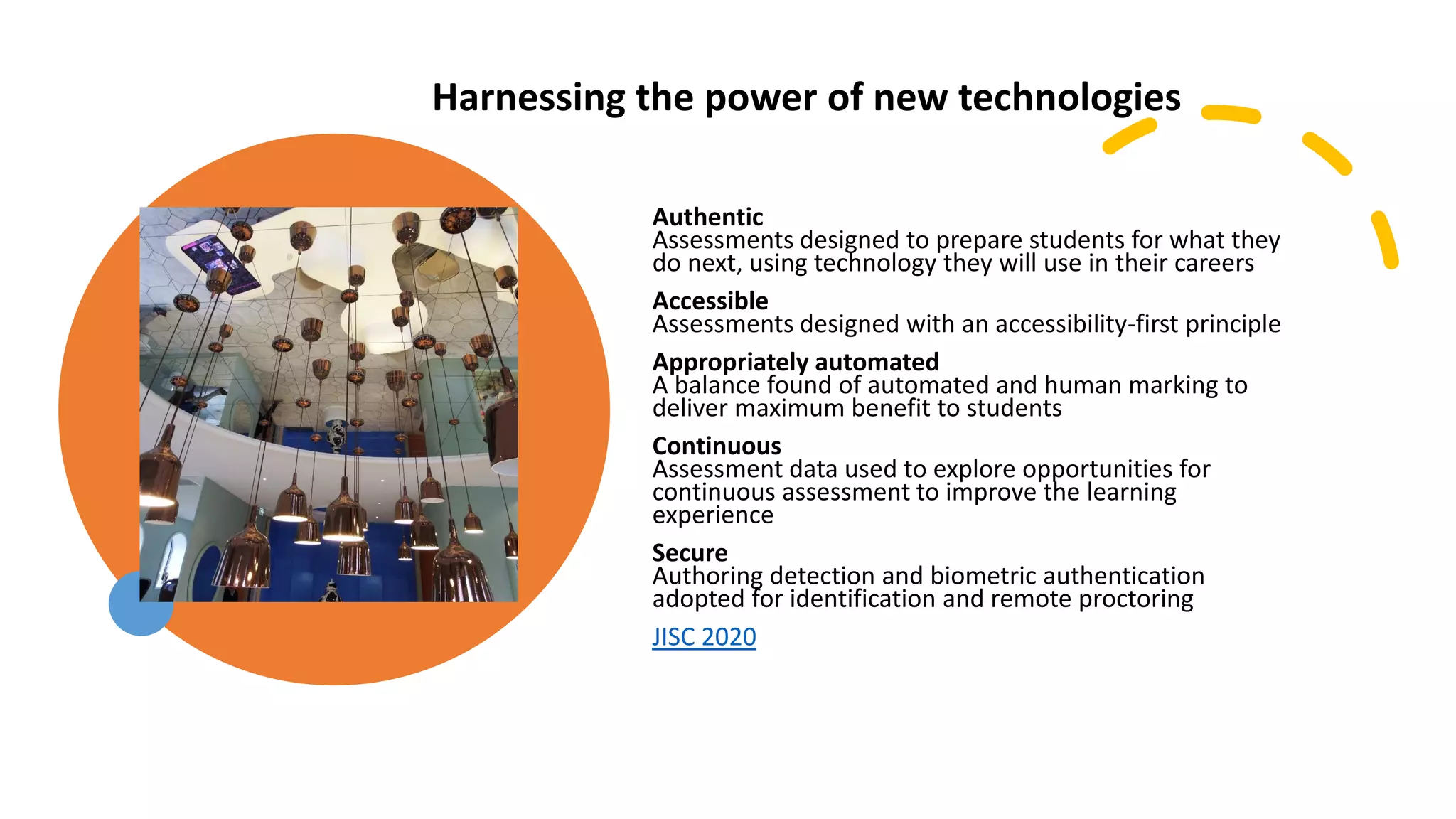 Authentic
Assessments designed to prepare students for what they
do next, using technology they will use in their careers
Accessible
Assessments designed with an accessibility-first principle
Appropriately automated
A balance found of automated and human marking to
deliver maximum benefit to students
Continuous
Assessment data used to explore opportunities for
continuous assessment to improve the learning
experience
Secure
Authoring detection and biometric authentication
adopted for identification and remote proctoring
JISC 2020
Harnessing the power of new technologies
technologies
 