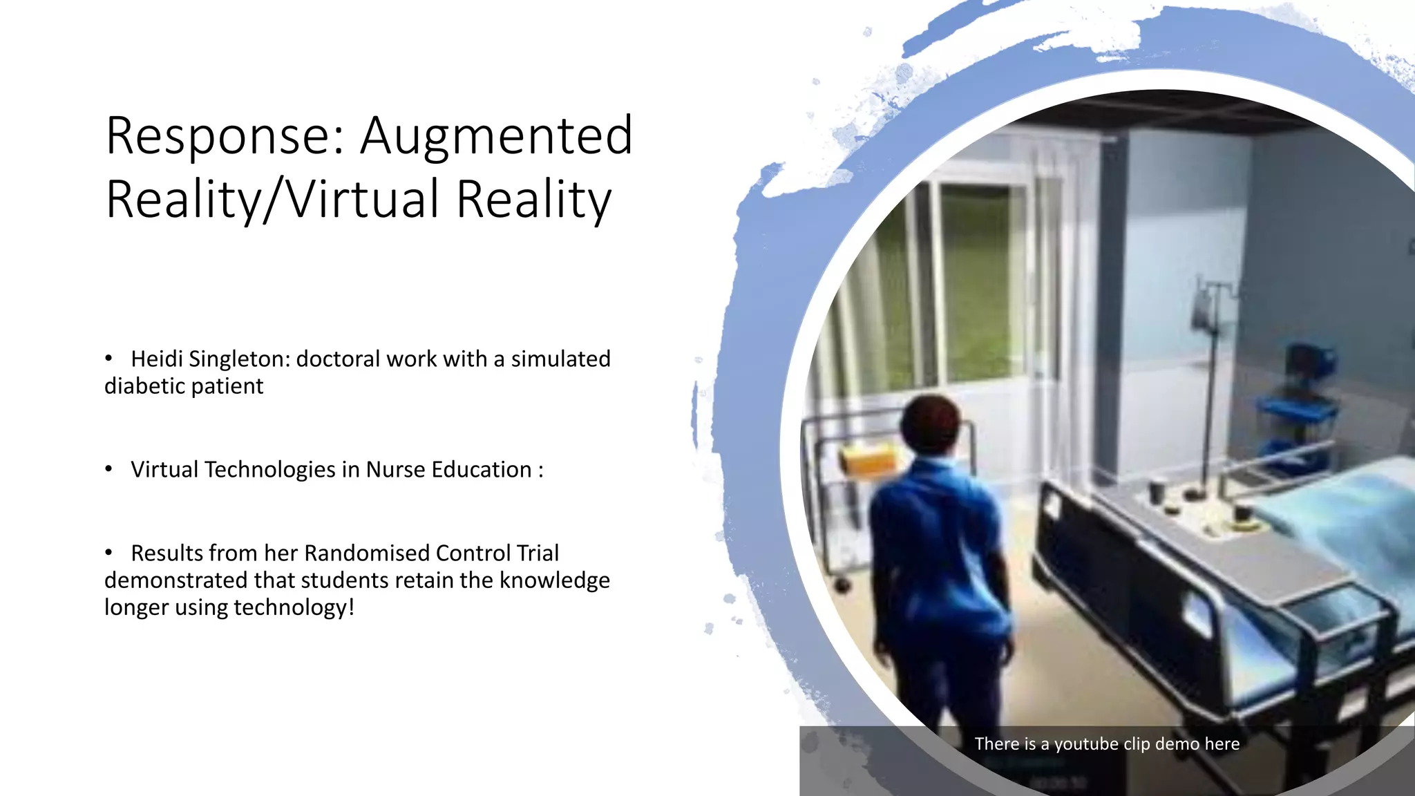 Response: Augmented
Reality/Virtual Reality
• Heidi Singleton: doctoral work with a simulated
diabetic patient
• Virtual Technologies in Nurse Education :
• Results from her Randomised Control Trial
demonstrated that students retain the knowledge
longer using technology!
There is a youtube clip demo here
 