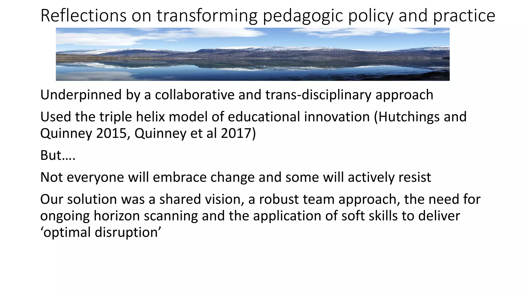 Reflections on transforming pedagogic policy and practice
Underpinned by a collaborative and trans-disciplinary approach
Used the triple helix model of educational innovation (Hutchings and
Quinney 2015, Quinney et al 2017)
But….
Not everyone will embrace change and some will actively resist
Our solution was a shared vision, a robust team approach, the need for
ongoing horizon scanning and the application of soft skills to deliver
‘optimal disruption’
 