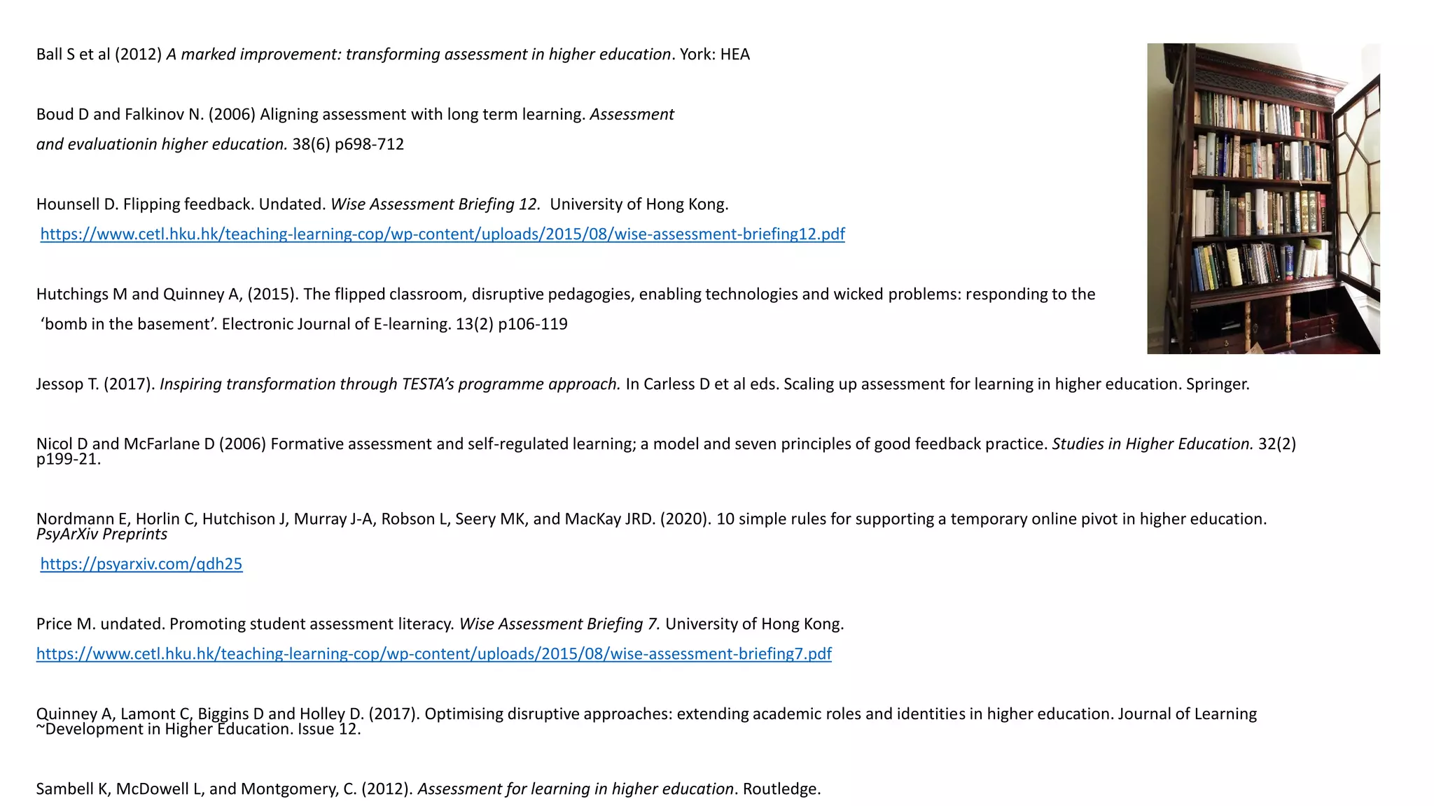 Ball S et al (2012) A marked improvement: transforming assessment in higher education. York: HEA
Boud D and Falkinov N. (2006) Aligning assessment with long term learning. Assessment
and evaluationin higher education. 38(6) p698-712
Hounsell D. Flipping feedback. Undated. Wise Assessment Briefing 12. University of Hong Kong.
https://www.cetl.hku.hk/teaching-learning-cop/wp-content/uploads/2015/08/wise-assessment-briefing12.pdf
Hutchings M and Quinney A, (2015). The flipped classroom, disruptive pedagogies, enabling technologies and wicked problems: responding to the
‘bomb in the basement’. Electronic Journal of E-learning. 13(2) p106-119
Jessop T. (2017). Inspiring transformation through TESTA’s programme approach. In Carless D et al eds. Scaling up assessment for learning in higher education. Springer.
Nicol D and McFarlane D (2006) Formative assessment and self-regulated learning; a model and seven principles of good feedback practice. Studies in Higher Education. 32(2)
p199-21.
Nordmann E, Horlin C, Hutchison J, Murray J-A, Robson L, Seery MK, and MacKay JRD. (2020). 10 simple rules for supporting a temporary online pivot in higher education.
PsyArXiv Preprints
https://psyarxiv.com/qdh25
Price M. undated. Promoting student assessment literacy. Wise Assessment Briefing 7. University of Hong Kong.
https://www.cetl.hku.hk/teaching-learning-cop/wp-content/uploads/2015/08/wise-assessment-briefing7.pdf
Quinney A, Lamont C, Biggins D and Holley D. (2017). Optimising disruptive approaches: extending academic roles and identities in higher education. Journal of Learning
~Development in Higher Education. Issue 12.
Sambell K, McDowell L, and Montgomery, C. (2012). Assessment for learning in higher education. Routledge.
 