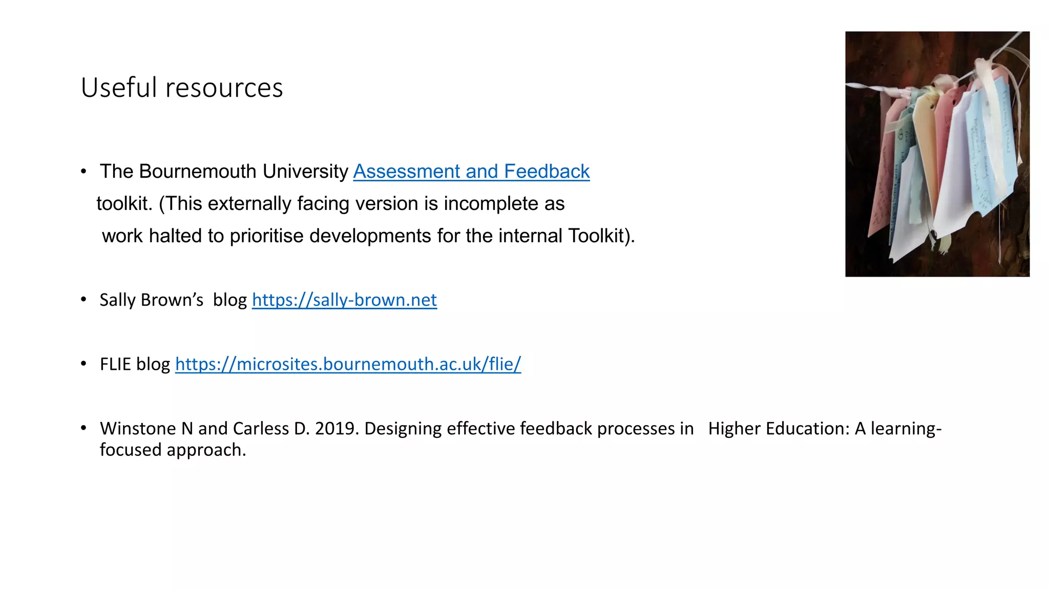 Useful resources
• The Bournemouth University Assessment and Feedback
toolkit. (This externally facing version is incomplete as
work halted to prioritise developments for the internal Toolkit).
• Sally Brown’s blog https://sally-brown.net
• FLIE blog https://microsites.bournemouth.ac.uk/flie/
• Winstone N and Carless D. 2019. Designing effective feedback processes in Higher Education: A learning-
focused approach.
 