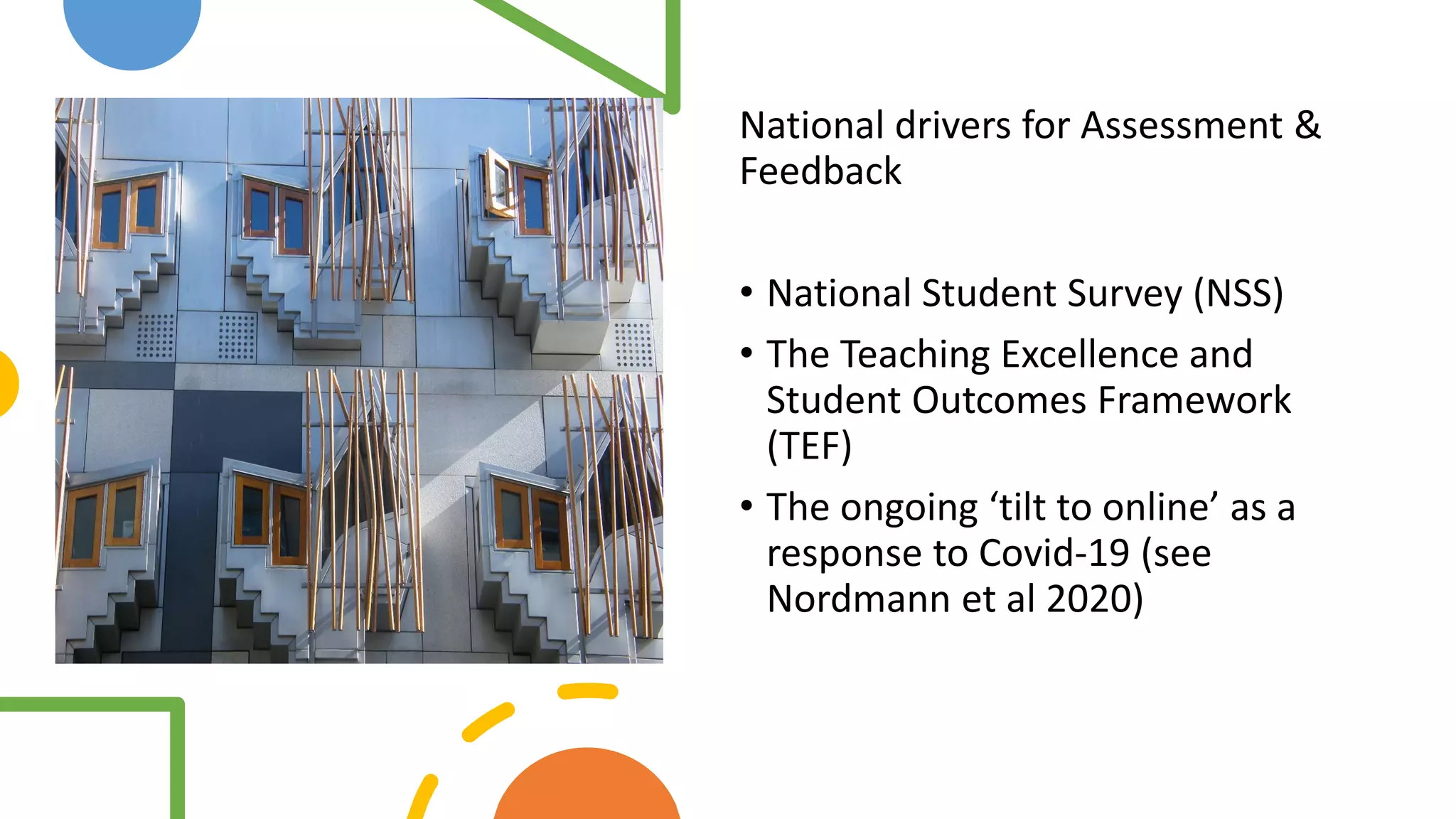 Assessment
and feedback
drivers
National drivers for Assessment &
Feedback
• National Student Survey (NSS)
• The Teaching Excellence and
Student Outcomes Framework
(TEF)
• The ongoing ‘tilt to online’ as a
response to Covid-19 (see
Nordmann et al 2020)
 