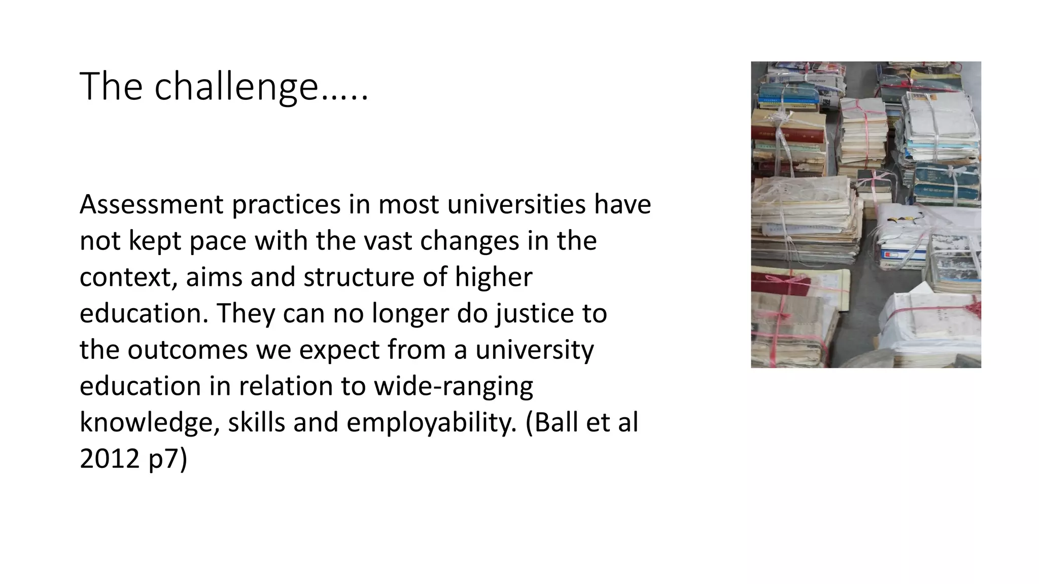 The challenge…..
Assessment practices in most universities have
not kept pace with the vast changes in the
context, aims and structure of higher
education. They can no longer do justice to
the outcomes we expect from a university
education in relation to wide-ranging
knowledge, skills and employability. (Ball et al
2012 p7)
 
