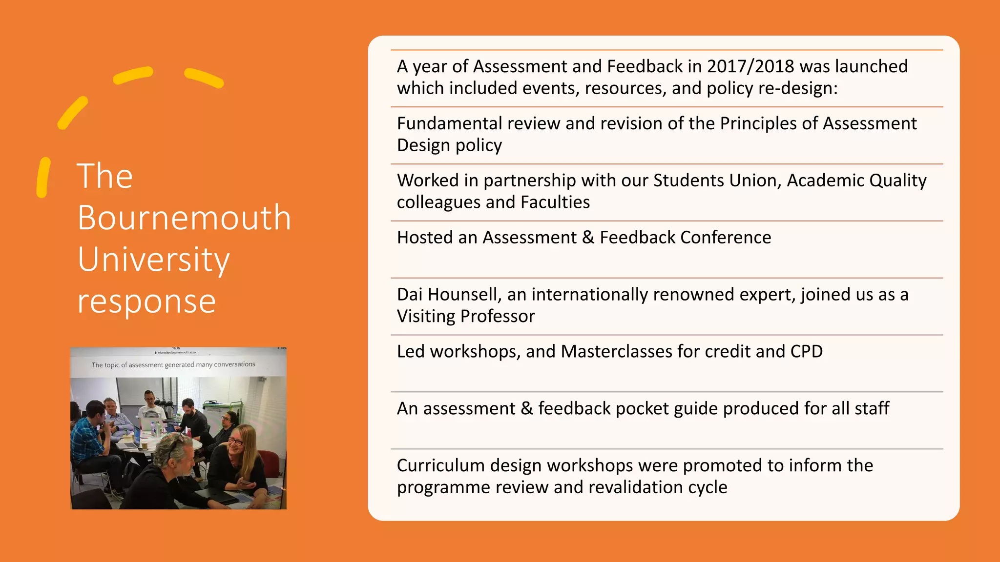 The
Bournemouth
University
response
A year of Assessment and Feedback in 2017/2018 was launched
which included events, resources, and policy re-design:
Fundamental review and revision of the Principles of Assessment
Design policy
Worked in partnership with our Students Union, Academic Quality
colleagues and Faculties
Hosted an Assessment & Feedback Conference
Dai Hounsell, an internationally renowned expert, joined us as a
Visiting Professor
Led workshops, and Masterclasses for credit and CPD
An assessment & feedback pocket guide produced for all staff
Curriculum design workshops were promoted to inform the
programme review and revalidation cycle
 