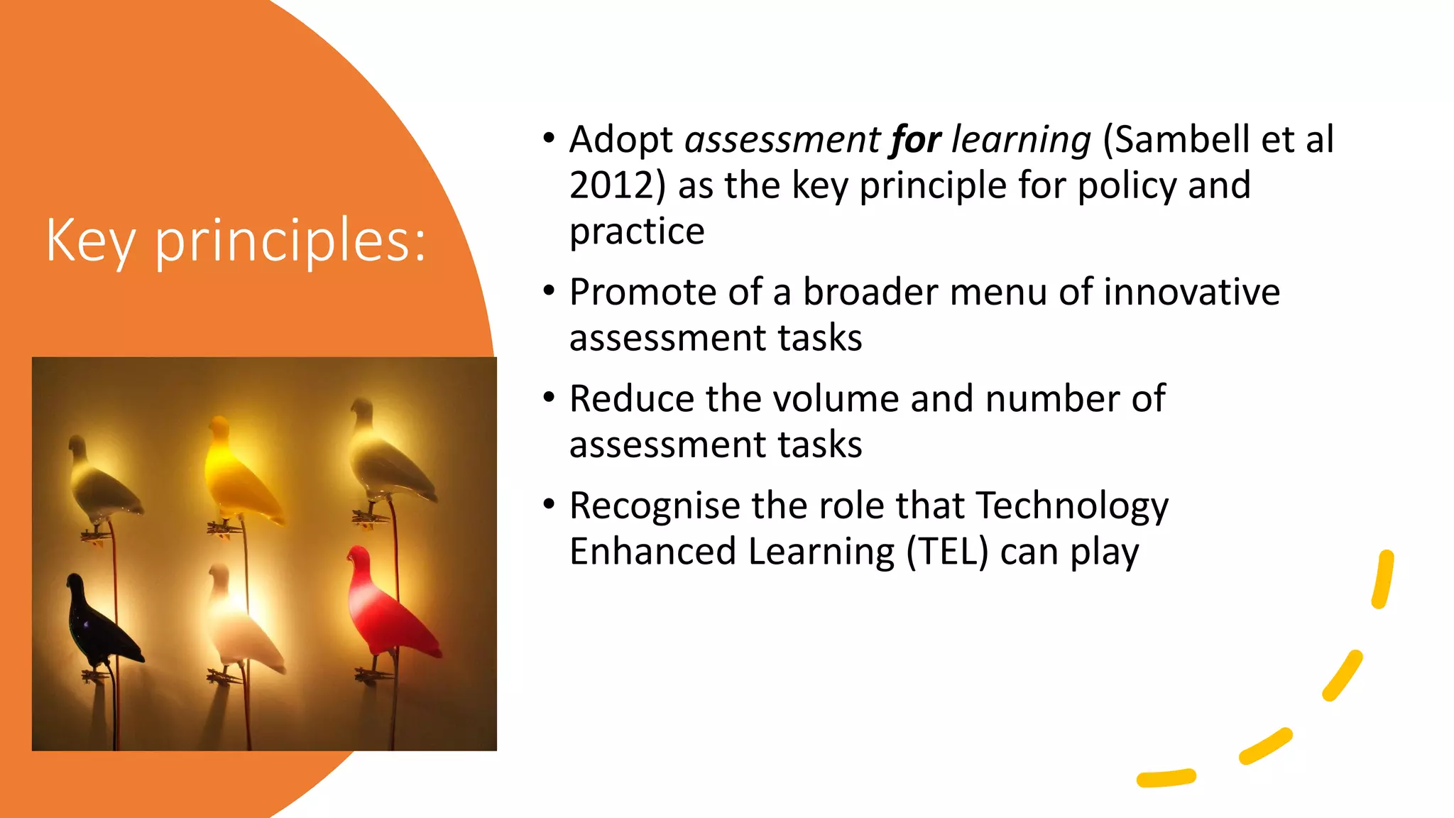 Key principles:
• Adopt assessment for learning (Sambell et al
2012) as the key principle for policy and
practice
• Promote of a broader menu of innovative
assessment tasks
• Reduce the volume and number of
assessment tasks
• Recognise the role that Technology
Enhanced Learning (TEL) can play
 