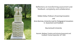 Reflections on transforming assessment and
feedback: complexity and collaboration.
Debbie Holley, Professor of Learning Innovation
and
Anne Quinney, University Lead for Pedagogical Innovations
in Assessment and Feedback
Bournemouth University
Keynote: Medway 'Creative and Inclusive Assessment and
Feedback' Festival September 10th 2020
 