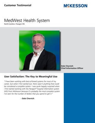 Customer Testimonial




MedWest Health System
North Carolina • Paragon HIS




                                                                         Dale Chernich
                                                                         Chief Information Officer



User Satisfaction: The Key to Meaningful Use
“I have been working with best-of-breed systems for most of my
career, but when I first started out, there wasn’t anything that could
be considered a complete system. I was quite happily surprised when
I first started working with the Paragon® hospital information system
(HIS) from McKesson because it’s probably the most complete system
I’ve seen for the number of dollars that you spend to get it.”

                       - Dale Chernich
 