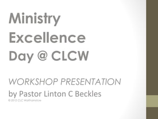 Ministry
Excellence
Day @ CLCW
WORKSHOP PRESENTATION
by Pastor Linton C Beckles
© 2012 CLC Walthamstow
 